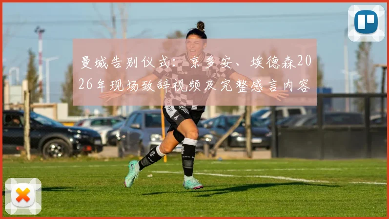 曼城告别仪式：京多安、埃德森2026年现场致辞视频及完整感言内容回顾，两位功勋坦言成为历史一部分的荣耀